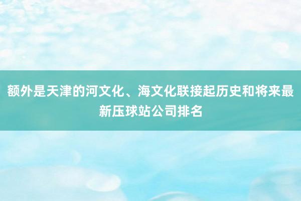 额外是天津的河文化、海文化联接起历史和将来最新压球站公司排名