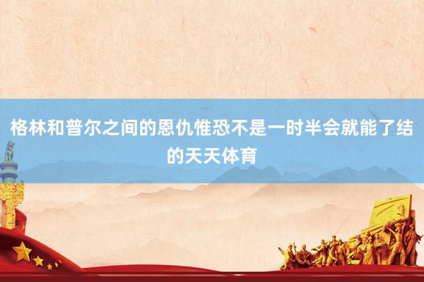 格林和普尔之间的恩仇惟恐不是一时半会就能了结的天天体育