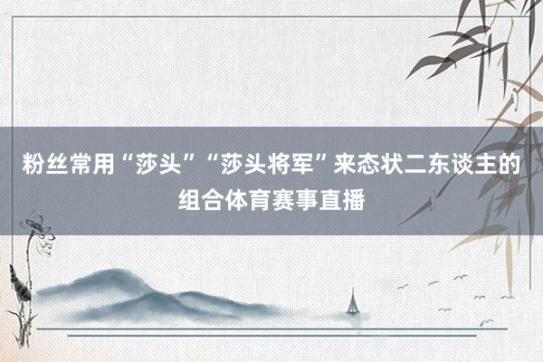 粉丝常用“莎头”“莎头将军”来态状二东谈主的组合体育赛事直播