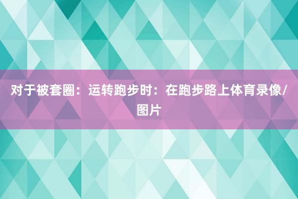 对于被套圈：　　运转跑步时：在跑步路上体育录像/图片