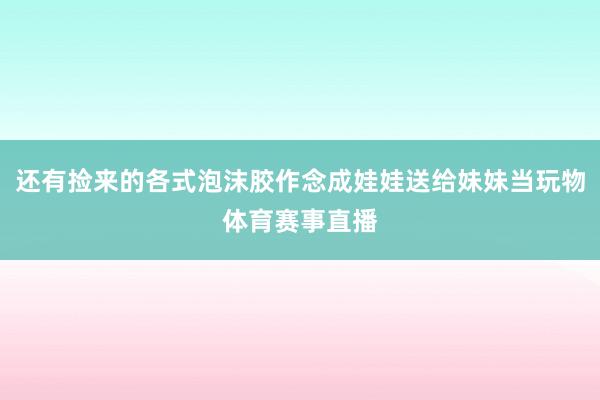 还有捡来的各式泡沫胶作念成娃娃送给妹妹当玩物体育赛事直播