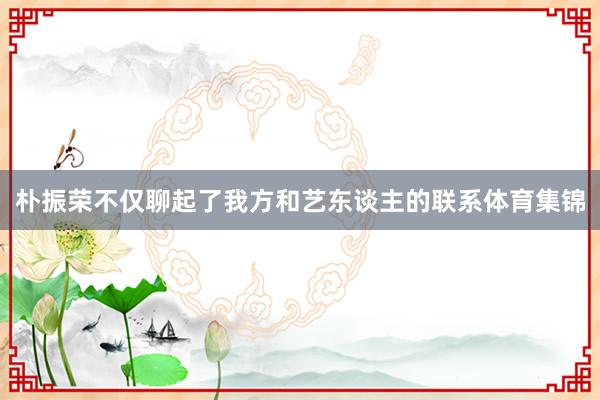 朴振荣不仅聊起了我方和艺东谈主的联系体育集锦