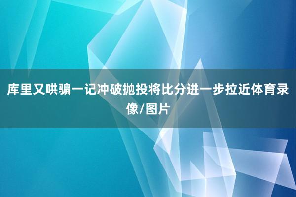 库里又哄骗一记冲破抛投将比分进一步拉近体育录像/图片