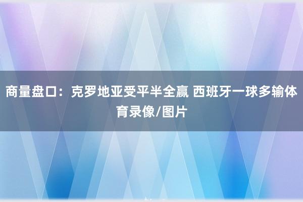 商量盘口：克罗地亚受平半全赢 西班牙一球多输体育录像/图片