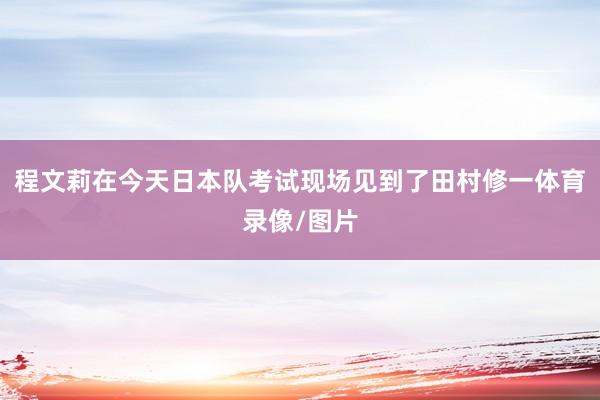 程文莉在今天日本队考试现场见到了田村修一体育录像/图片