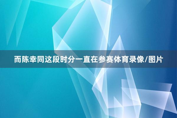 而陈幸同这段时分一直在参赛体育录像/图片