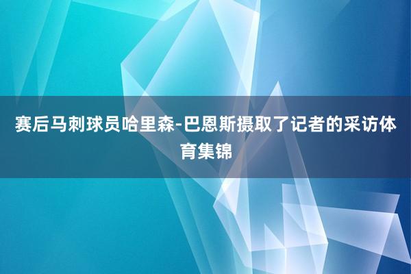 赛后马刺球员哈里森-巴恩斯摄取了记者的采访体育集锦