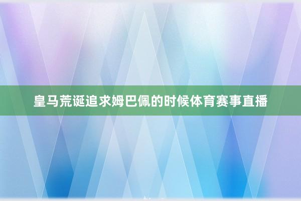 皇马荒诞追求姆巴佩的时候体育赛事直播