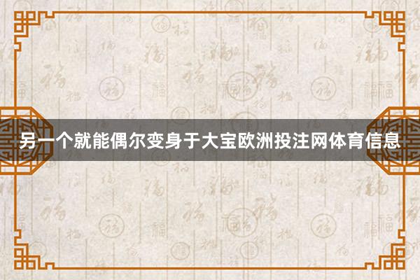 另一个就能偶尔变身于大宝欧洲投注网体育信息