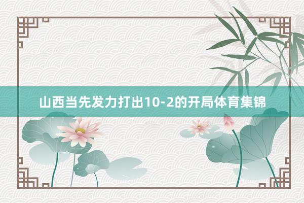 山西当先发力打出10-2的开局体育集锦