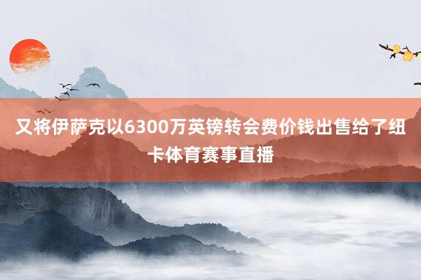 又将伊萨克以6300万英镑转会费价钱出售给了纽卡体育赛事直播