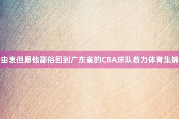 由衷但愿他鄙俗回到广东省的CBA球队着力体育集锦