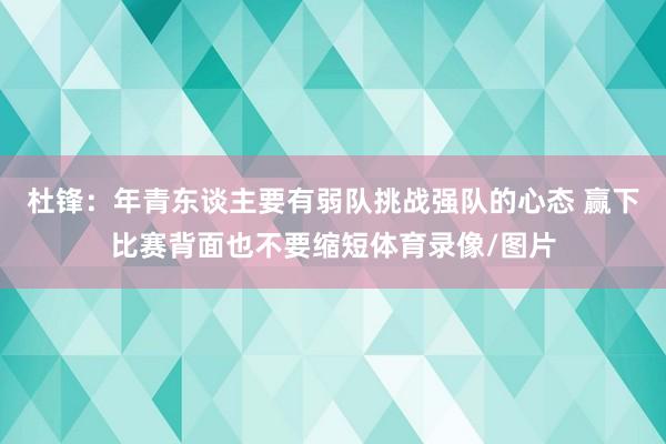 杜锋：年青东谈主要有弱队挑战强队的心态 赢下比赛背面也不要缩短体育录像/图片