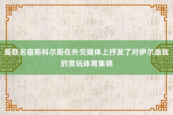 曼联名宿斯科尔斯在外交媒体上抒发了对伊尔迪兹的赏玩体育集锦