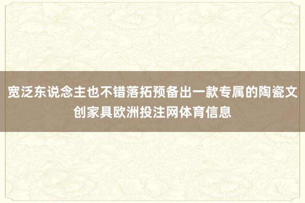 宽泛东说念主也不错落拓预备出一款专属的陶瓷文创家具欧洲投注网体育信息