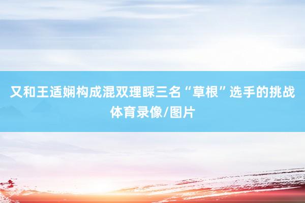 又和王适娴构成混双理睬三名“草根”选手的挑战体育录像/图片