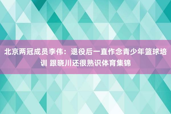 北京两冠成员李伟：退役后一直作念青少年篮球培训 跟晓川还很熟识体育集锦