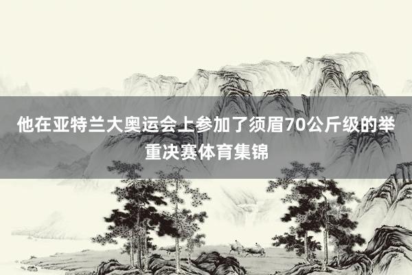 他在亚特兰大奥运会上参加了须眉70公斤级的举重决赛体育集锦