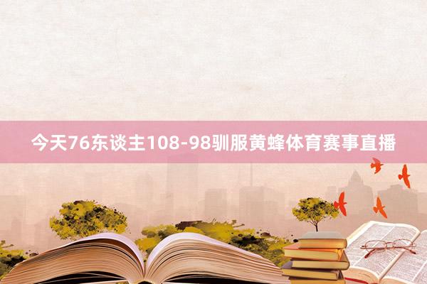 今天76东谈主108-98驯服黄蜂体育赛事直播