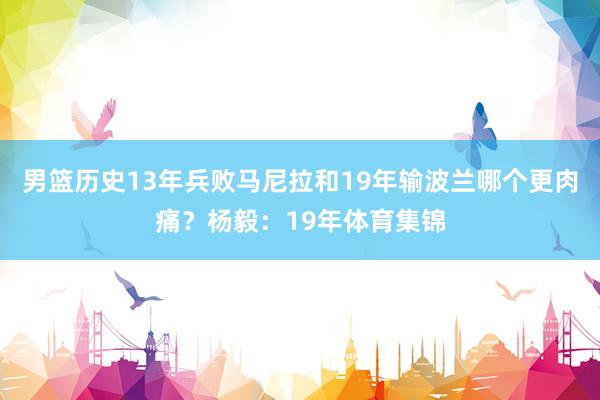 男篮历史13年兵败马尼拉和19年输波兰哪个更肉痛？杨毅：19年体育集锦