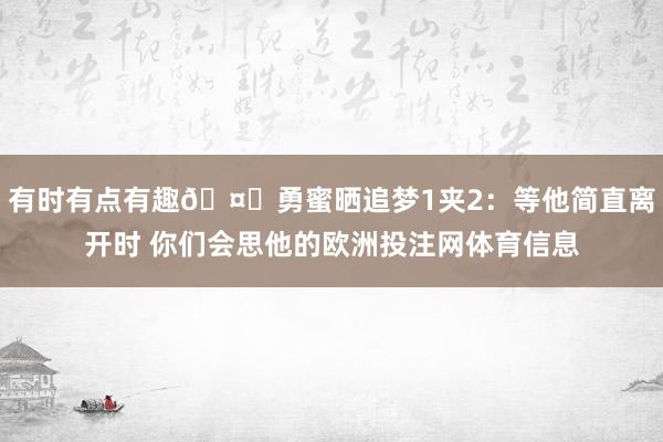 有时有点有趣🤔勇蜜晒追梦1夹2：等他简直离开时 你们会思他的欧洲投注网体育信息