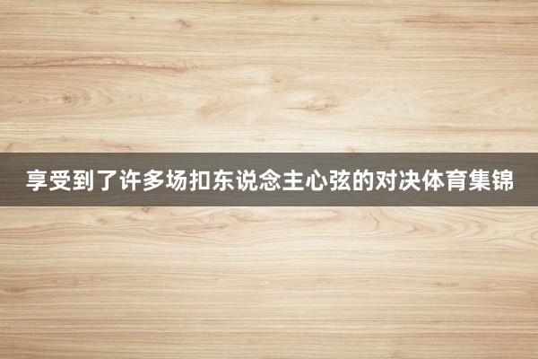 享受到了许多场扣东说念主心弦的对决体育集锦