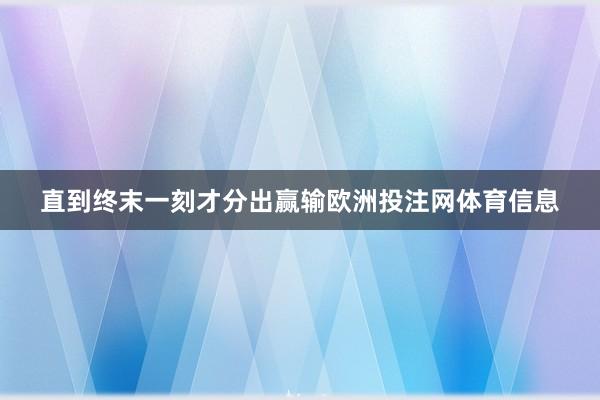 直到终末一刻才分出赢输欧洲投注网体育信息