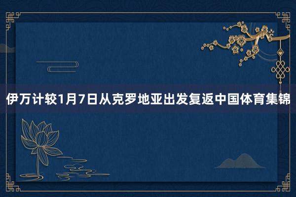 伊万计较1月7日从克罗地亚出发复返中国体育集锦