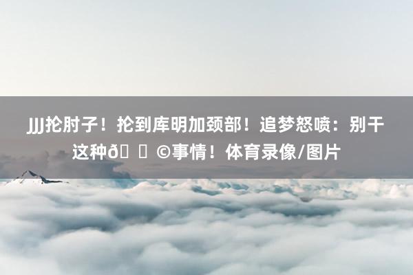 JJJ抡肘子！抡到库明加颈部！追梦怒喷：别干这种💩事情！体育录像/图片