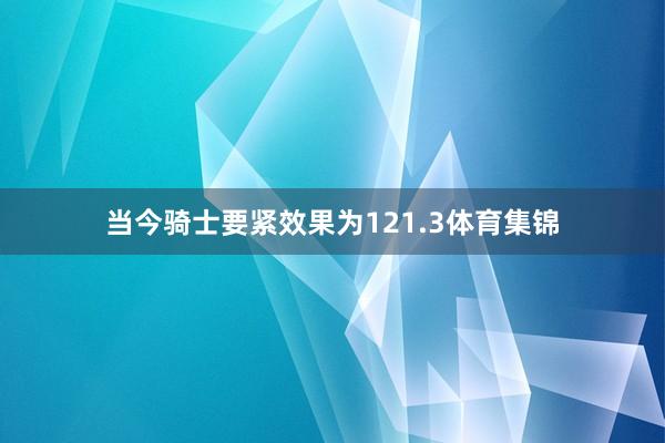 当今骑士要紧效果为121.3体育集锦