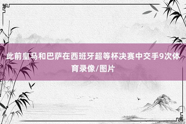 此前皇马和巴萨在西班牙超等杯决赛中交手9次体育录像/图片