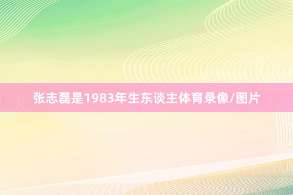 张志磊是1983年生东谈主体育录像/图片