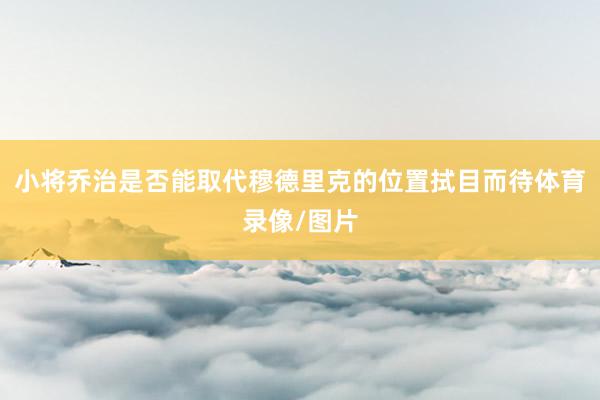 小将乔治是否能取代穆德里克的位置拭目而待体育录像/图片