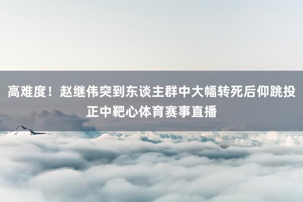 高难度！赵继伟突到东谈主群中大幅转死后仰跳投正中靶心体育赛事直播